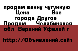  продам ванну чугунную › Цена ­ 7 000 - Все города Другое » Продам   . Челябинская обл.,Верхний Уфалей г.